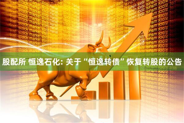 股配所 恒逸石化: 关于“恒逸转债”恢复转股的公告