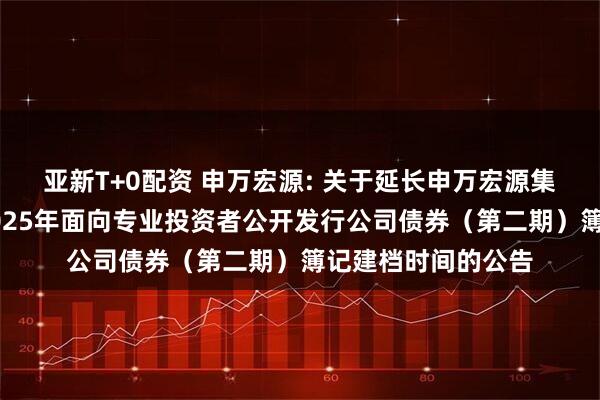亚新T+0配资 申万宏源: 关于延长申万宏源集团股份有限公司2025年面向专业投资者公开发行公司债券(第二期)簿记建档时间的公告