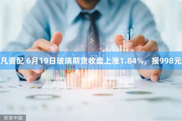 凡资配 6月19日玻璃期货收盘上涨1.84%，报998元