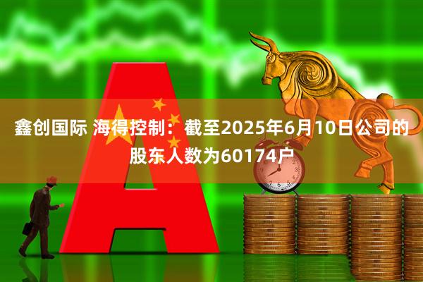 鑫创国际 海得控制：截至2025年6月10日公司的股东人数为60174户