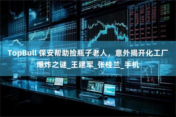 TopBull 保安帮助捡瓶子老人，意外揭开化工厂爆炸之谜_王建军_张桂兰_手机