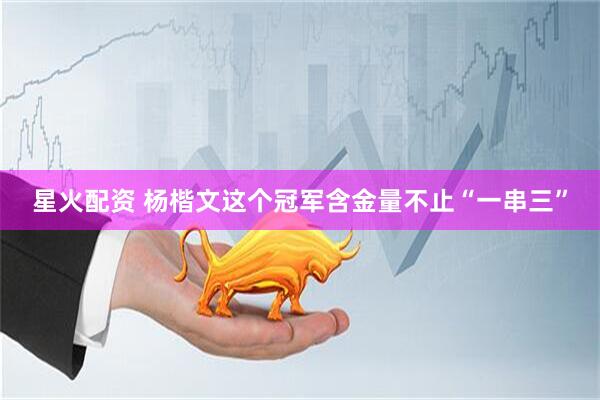 星火配资 杨楷文这个冠军含金量不止“一串三”