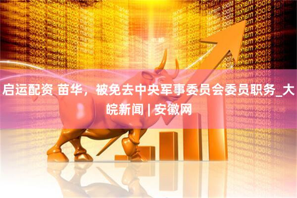 启运配资 苗华，被免去中央军事委员会委员职务_大皖新闻 | 安徽网