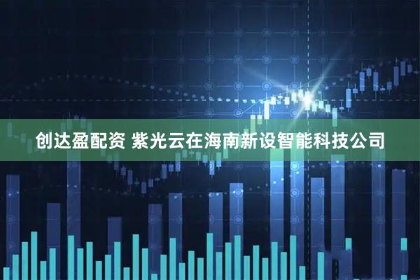 创达盈配资 紫光云在海南新设智能科技公司