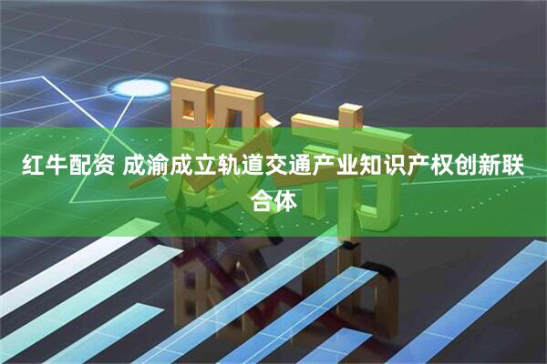 红牛配资 成渝成立轨道交通产业知识产权创新联合体