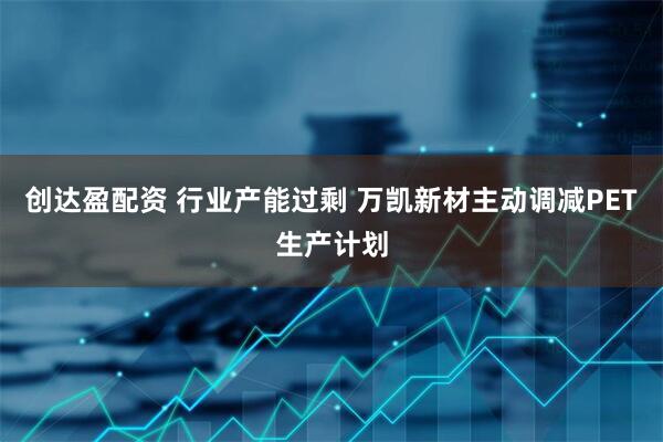 创达盈配资 行业产能过剩 万凯新材主动调减PET生产计划