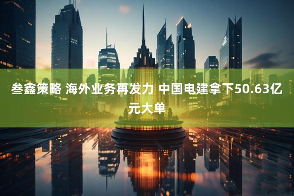 叁鑫策略 海外业务再发力 中国电建拿下50.63亿元大单