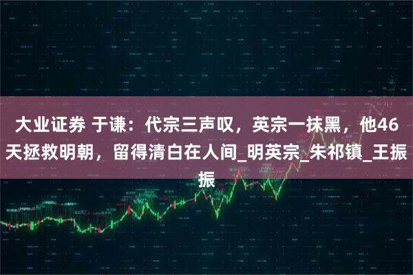 大业证券 于谦：代宗三声叹，英宗一抹黑，他46天拯救明朝，留得清白在人间_明英宗_朱祁镇_王振
