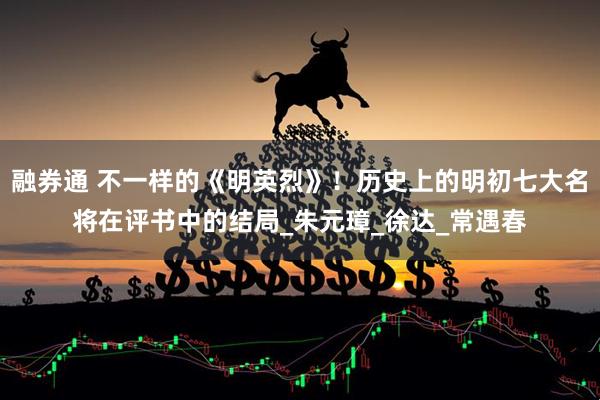 融券通 不一样的《明英烈》！历史上的明初七大名将在评书中的结局_朱元璋_徐达_常遇春