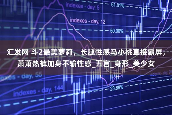 汇发网 斗2最美萝莉，长腿性感马小桃直接霸屏，萧萧热裤加身不输性感_五官_身形_美少女