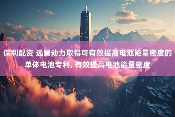 保利配资 远景动力取得可有效提高电池能量密度的单体电池专利, 有效提高电池能量密度