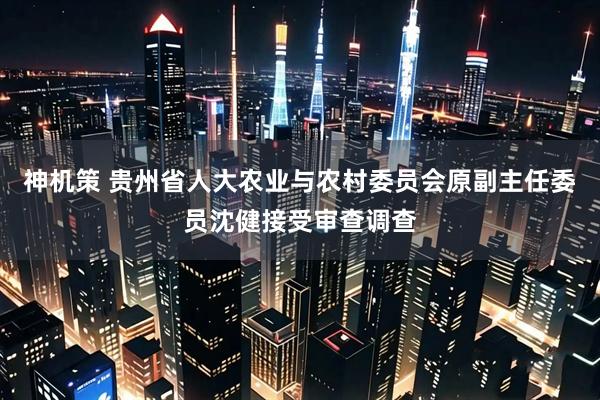 神机策 贵州省人大农业与农村委员会原副主任委员沈健接受审查调查
