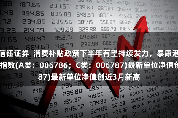 信钰证券  消费补贴政策下半年有望持续发力，泰康港股通大消费指数(A类：006786；C类：006787)最新单位净值创近3月新高