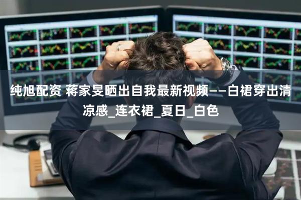 纯旭配资 蒋家旻晒出自我最新视频——白裙穿出清凉感_连衣裙_夏日_白色