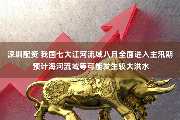 深圳配资 我国七大江河流域八月全面进入主汛期 预计海河流域等可能发生较大洪水