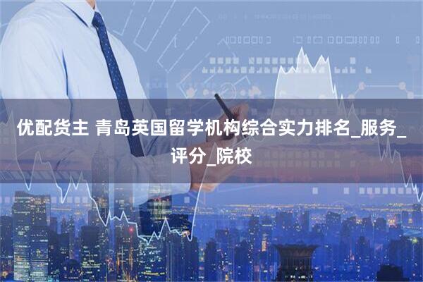 优配货主 青岛英国留学机构综合实力排名_服务_评分_院校