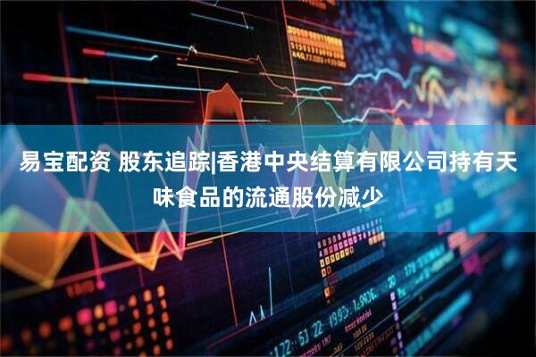 易宝配资 股东追踪|香港中央结算有限公司持有天味食品的流通股份减少