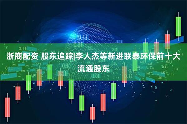 浙商配资 股东追踪|李人杰等新进联泰环保前十大流通股东
