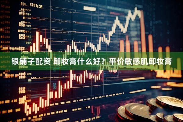 银铺子配资 卸妆膏什么好？平价敏感肌卸妆膏
