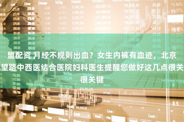 盟配资 月经不规则出血？女生内裤有血迹，北京大望路中西医结合医院妇科医生提醒您做好这几点很关键