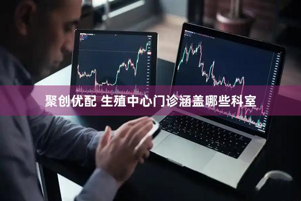 聚创优配 生殖中心门诊涵盖哪些科室