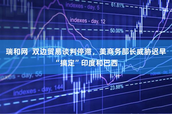 瑞和网  双边贸易谈判停滞，美商务部长威胁迟早“搞定”印度和巴西