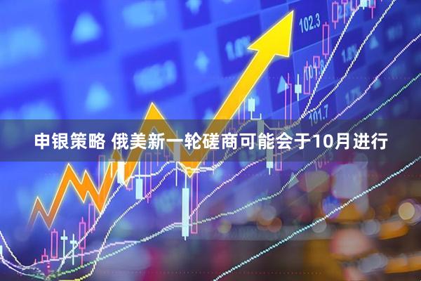 申银策略 俄美新一轮磋商可能会于10月进行