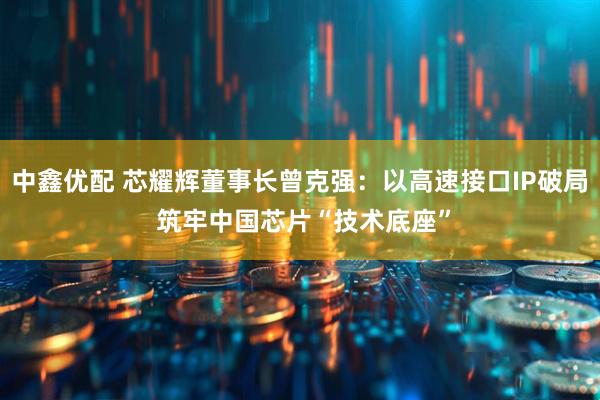 中鑫优配 芯耀辉董事长曾克强：以高速接口IP破局 筑牢中国芯片“技术底座”
