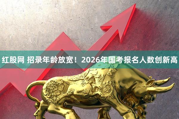 红股网 招录年龄放宽!2026年国考报名人数创新高