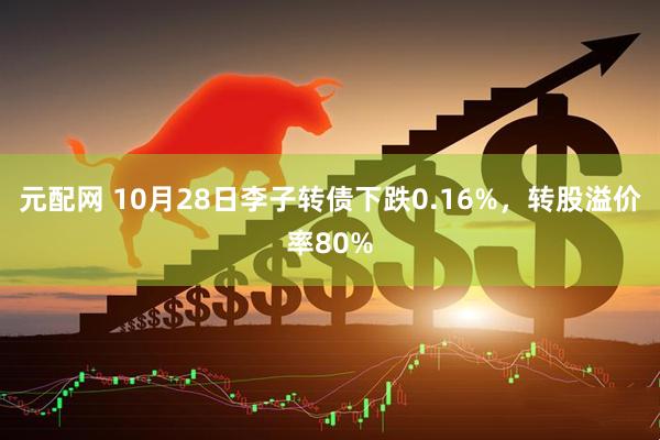 元配网 10月28日李子转债下跌0.16%，转股溢价率80%