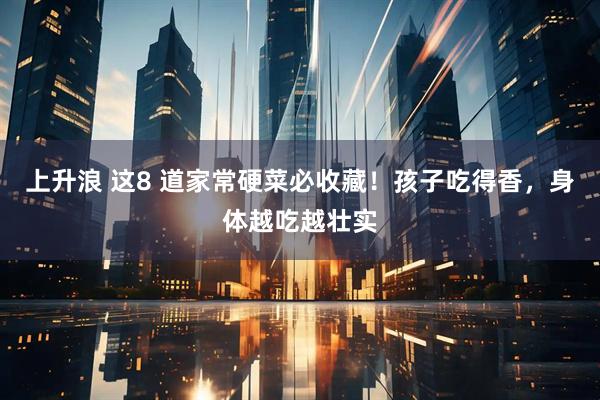 上升浪 这8 道家常硬菜必收藏！孩子吃得香，身体越吃越壮实