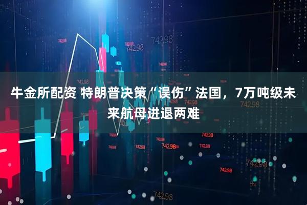 牛金所配资 特朗普决策“误伤”法国，7万吨级未来航母进退两难
